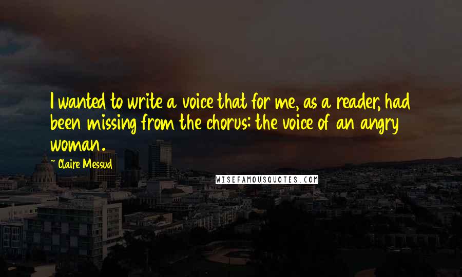 Claire Messud Quotes: I wanted to write a voice that for me, as a reader, had been missing from the chorus: the voice of an angry woman.