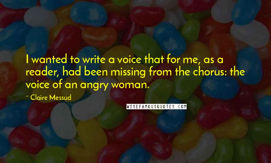 Claire Messud Quotes: I wanted to write a voice that for me, as a reader, had been missing from the chorus: the voice of an angry woman.