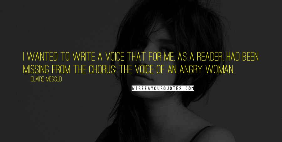 Claire Messud Quotes: I wanted to write a voice that for me, as a reader, had been missing from the chorus: the voice of an angry woman.