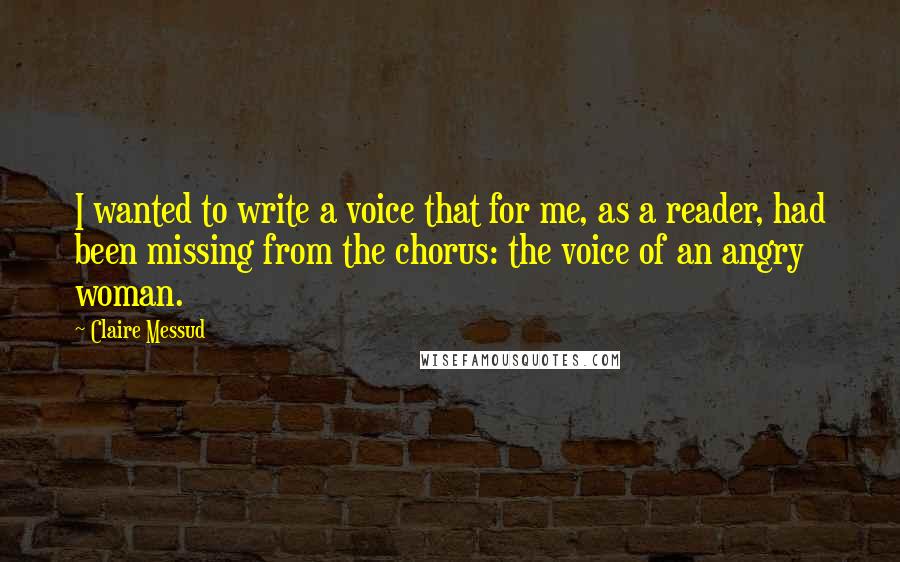 Claire Messud Quotes: I wanted to write a voice that for me, as a reader, had been missing from the chorus: the voice of an angry woman.