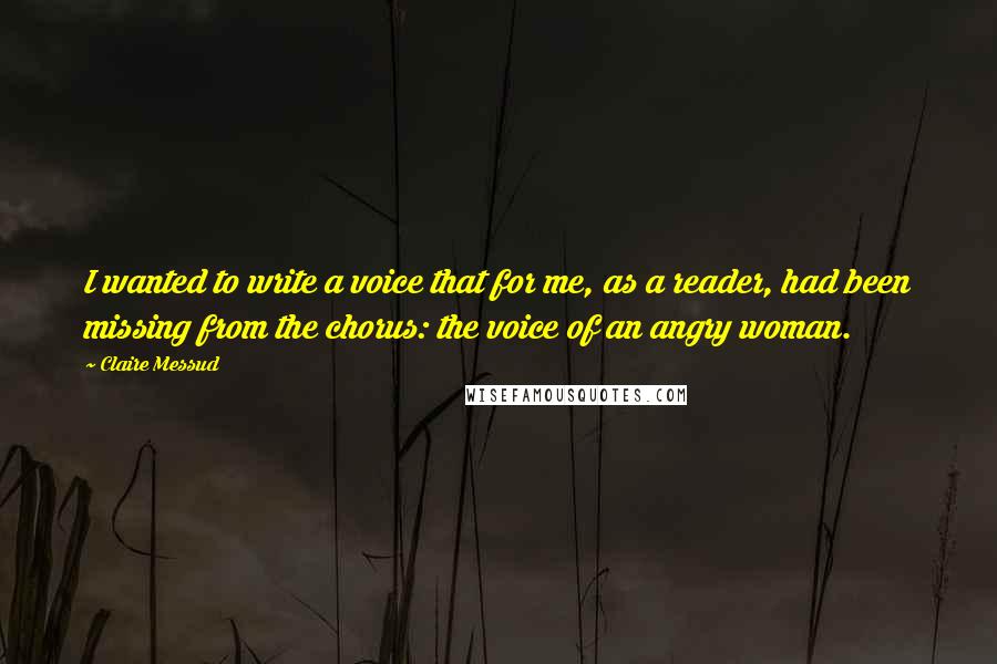 Claire Messud Quotes: I wanted to write a voice that for me, as a reader, had been missing from the chorus: the voice of an angry woman.