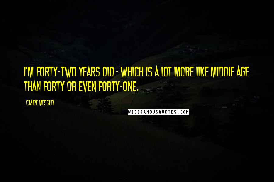 Claire Messud Quotes: I'm forty-two years old - which is a lot more like middle age than forty or even forty-one.