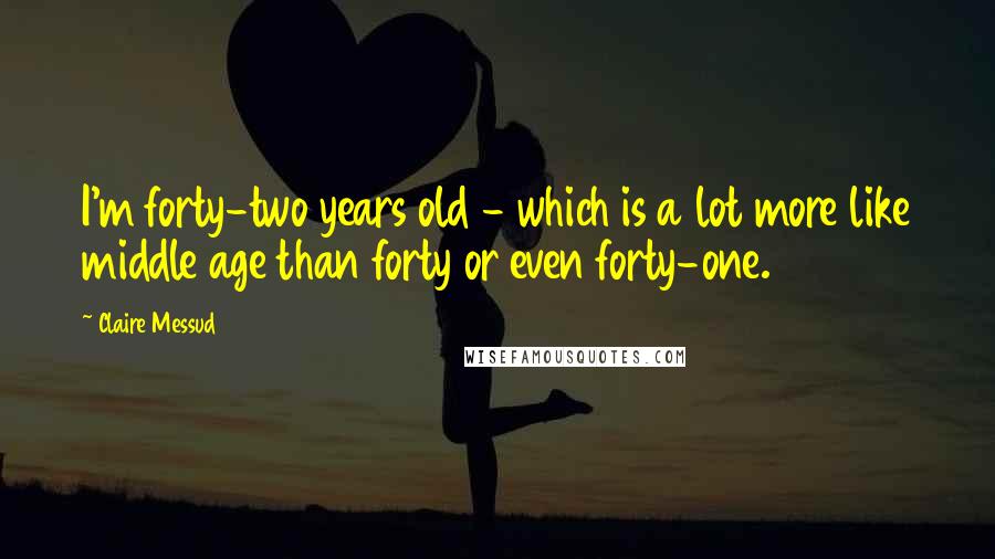 Claire Messud Quotes: I'm forty-two years old - which is a lot more like middle age than forty or even forty-one.