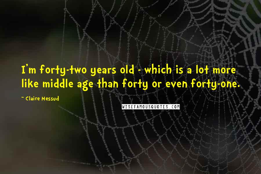 Claire Messud Quotes: I'm forty-two years old - which is a lot more like middle age than forty or even forty-one.