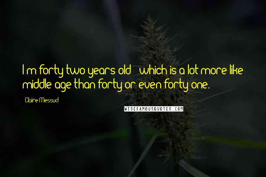 Claire Messud Quotes: I'm forty-two years old - which is a lot more like middle age than forty or even forty-one.