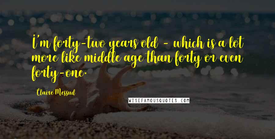 Claire Messud Quotes: I'm forty-two years old - which is a lot more like middle age than forty or even forty-one.