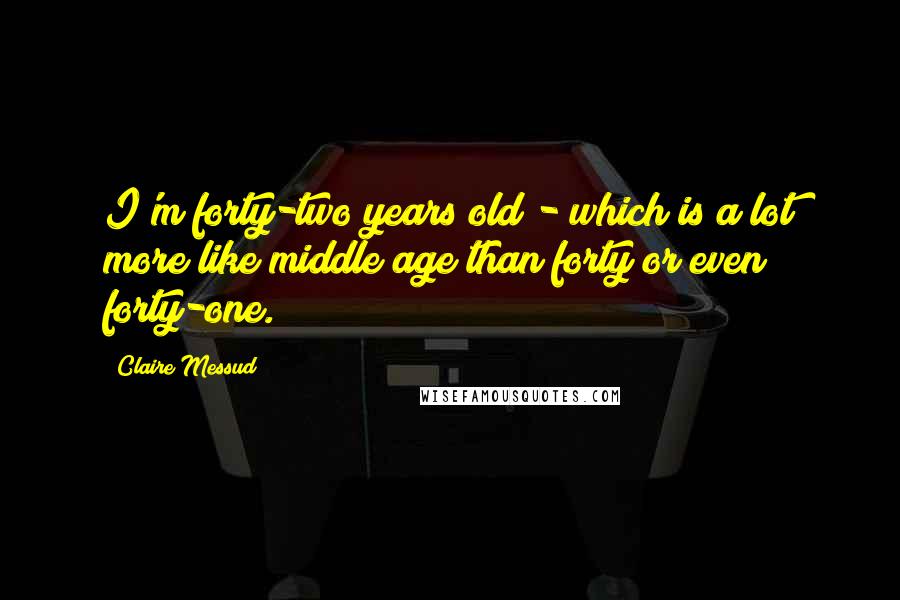 Claire Messud Quotes: I'm forty-two years old - which is a lot more like middle age than forty or even forty-one.