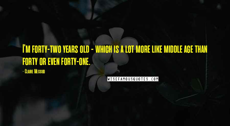 Claire Messud Quotes: I'm forty-two years old - which is a lot more like middle age than forty or even forty-one.