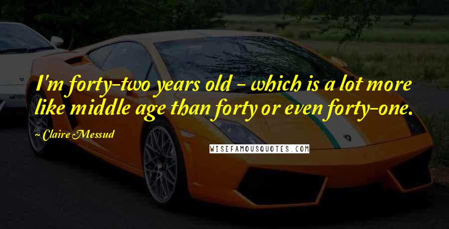 Claire Messud Quotes: I'm forty-two years old - which is a lot more like middle age than forty or even forty-one.