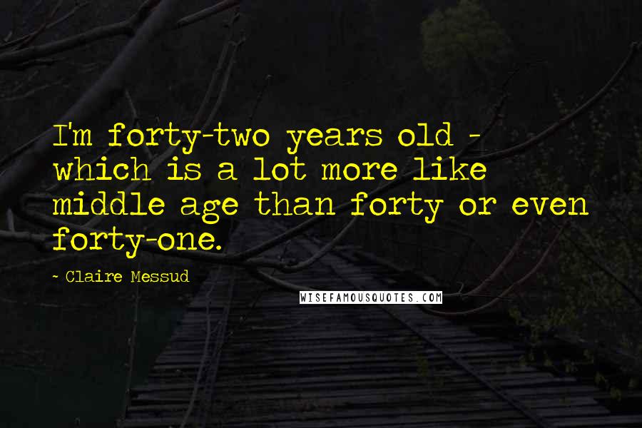 Claire Messud Quotes: I'm forty-two years old - which is a lot more like middle age than forty or even forty-one.