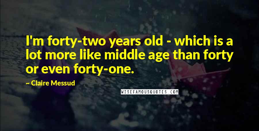 Claire Messud Quotes: I'm forty-two years old - which is a lot more like middle age than forty or even forty-one.