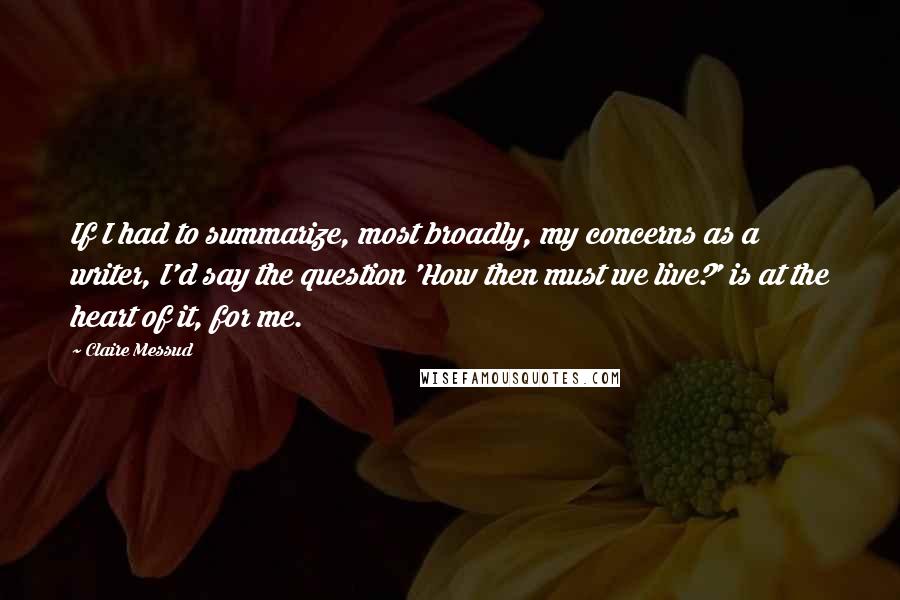 Claire Messud Quotes: If I had to summarize, most broadly, my concerns as a writer, I'd say the question 'How then must we live?' is at the heart of it, for me.