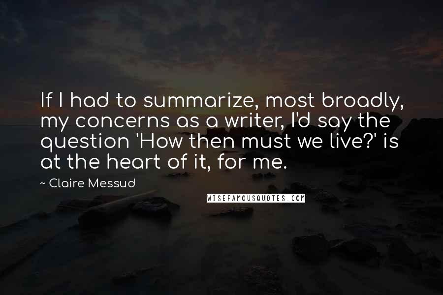 Claire Messud Quotes: If I had to summarize, most broadly, my concerns as a writer, I'd say the question 'How then must we live?' is at the heart of it, for me.