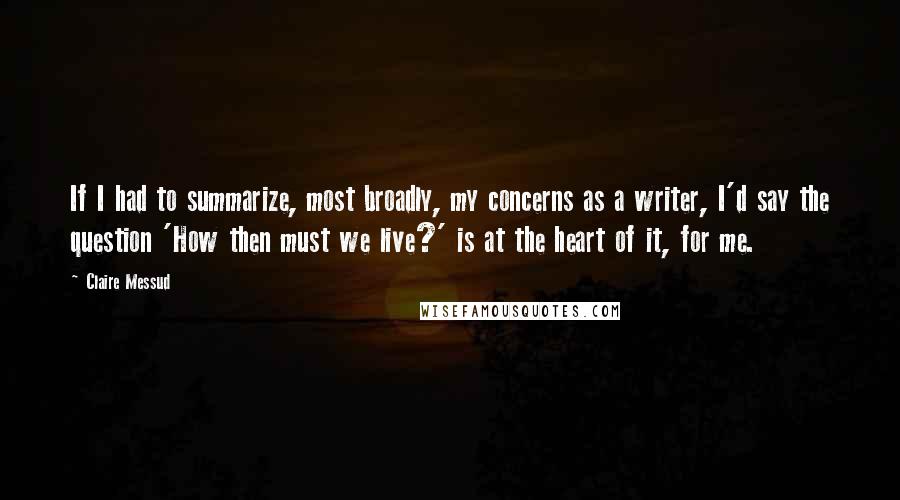 Claire Messud Quotes: If I had to summarize, most broadly, my concerns as a writer, I'd say the question 'How then must we live?' is at the heart of it, for me.