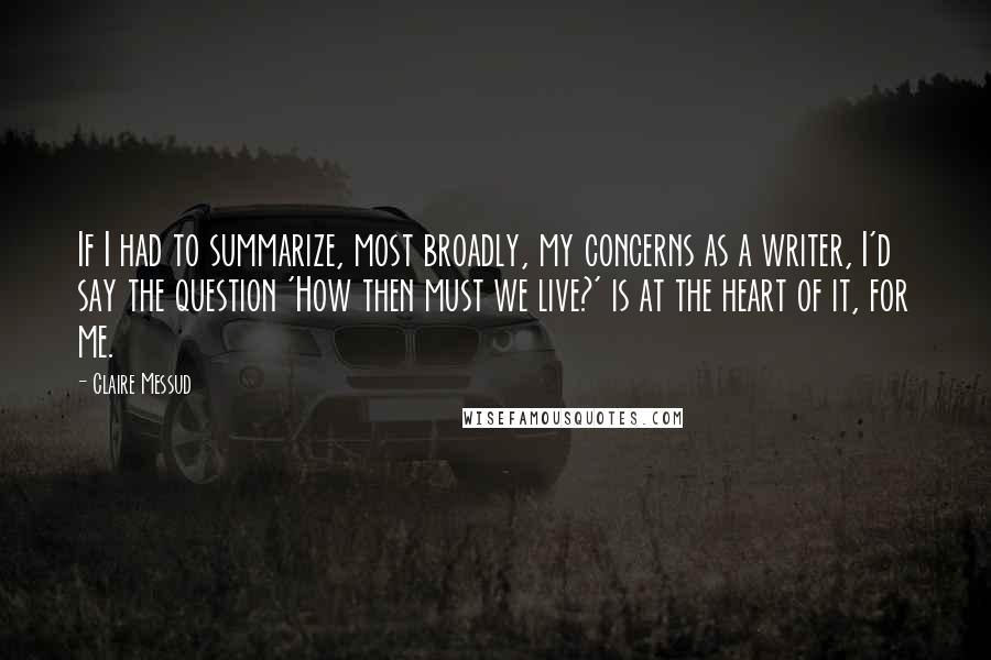 Claire Messud Quotes: If I had to summarize, most broadly, my concerns as a writer, I'd say the question 'How then must we live?' is at the heart of it, for me.