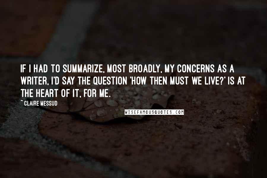 Claire Messud Quotes: If I had to summarize, most broadly, my concerns as a writer, I'd say the question 'How then must we live?' is at the heart of it, for me.