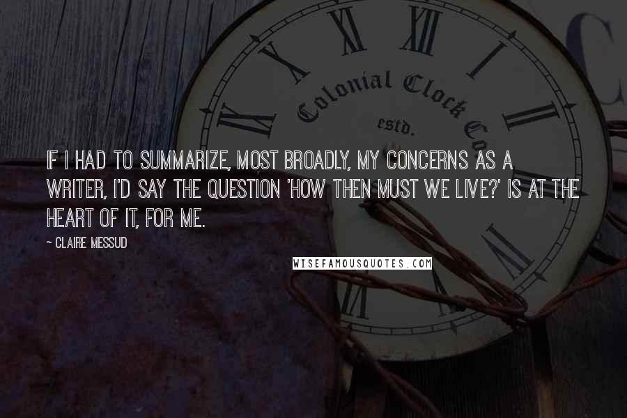 Claire Messud Quotes: If I had to summarize, most broadly, my concerns as a writer, I'd say the question 'How then must we live?' is at the heart of it, for me.