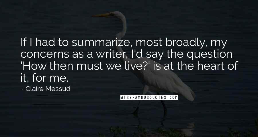 Claire Messud Quotes: If I had to summarize, most broadly, my concerns as a writer, I'd say the question 'How then must we live?' is at the heart of it, for me.