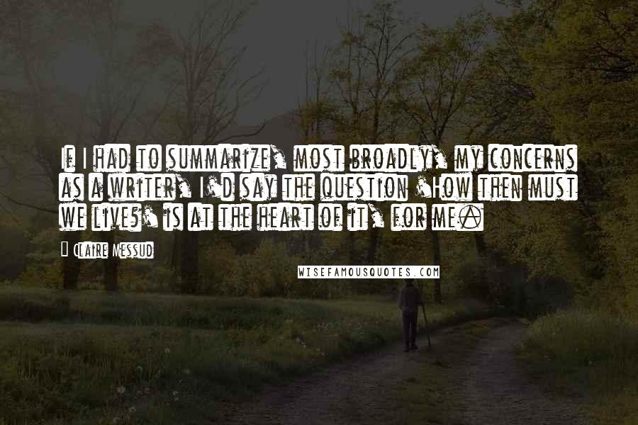 Claire Messud Quotes: If I had to summarize, most broadly, my concerns as a writer, I'd say the question 'How then must we live?' is at the heart of it, for me.