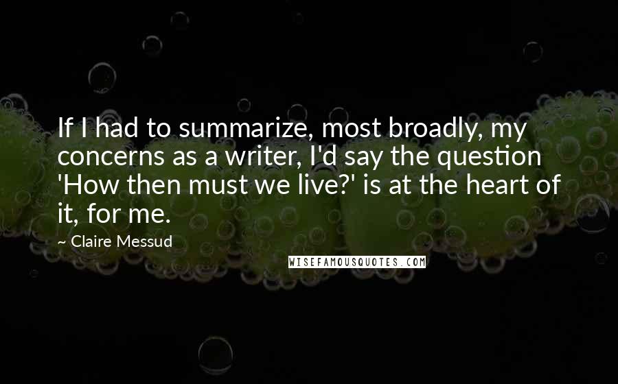 Claire Messud Quotes: If I had to summarize, most broadly, my concerns as a writer, I'd say the question 'How then must we live?' is at the heart of it, for me.