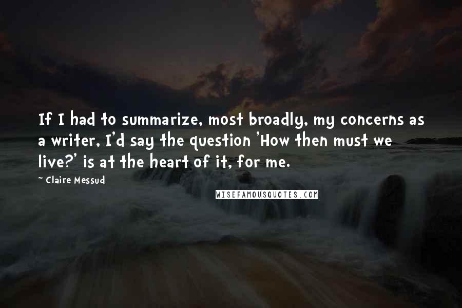 Claire Messud Quotes: If I had to summarize, most broadly, my concerns as a writer, I'd say the question 'How then must we live?' is at the heart of it, for me.