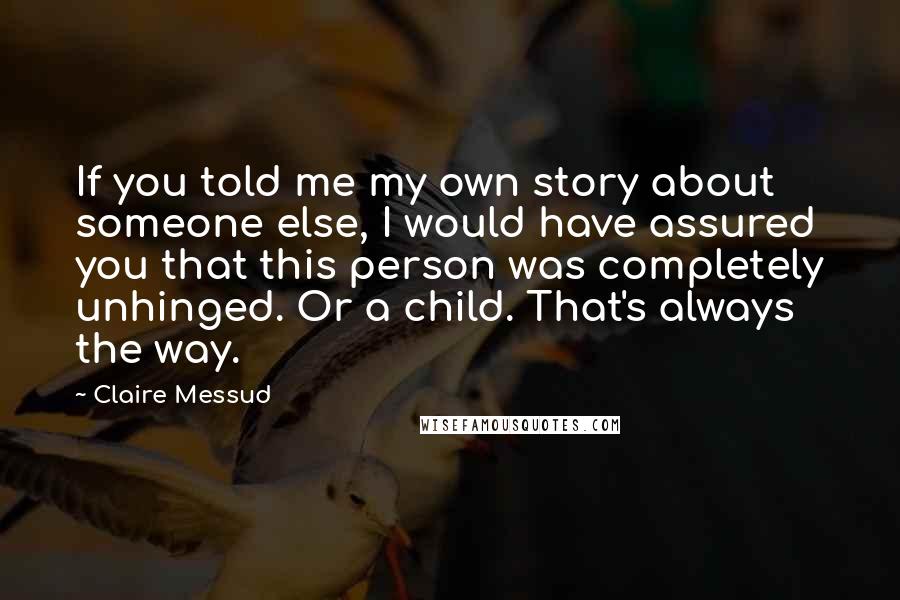 Claire Messud Quotes: If you told me my own story about someone else, I would have assured you that this person was completely unhinged. Or a child. That's always the way.