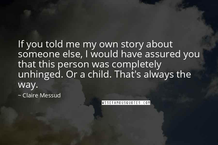 Claire Messud Quotes: If you told me my own story about someone else, I would have assured you that this person was completely unhinged. Or a child. That's always the way.