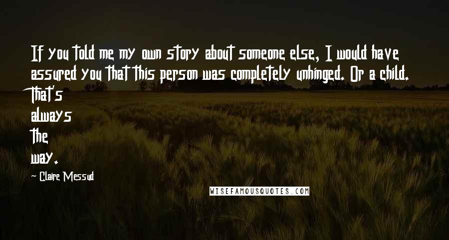 Claire Messud Quotes: If you told me my own story about someone else, I would have assured you that this person was completely unhinged. Or a child. That's always the way.