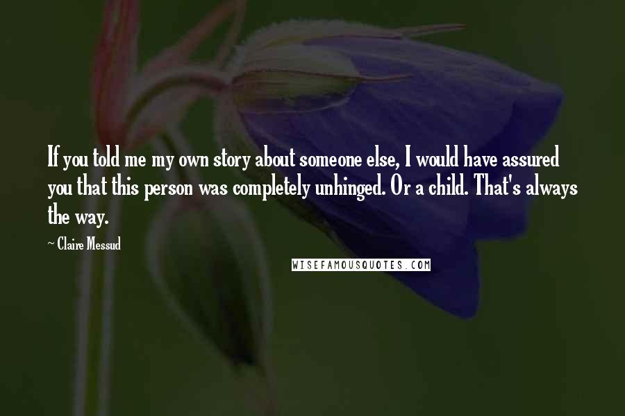 Claire Messud Quotes: If you told me my own story about someone else, I would have assured you that this person was completely unhinged. Or a child. That's always the way.