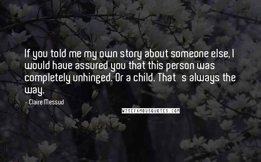 Claire Messud Quotes: If you told me my own story about someone else, I would have assured you that this person was completely unhinged. Or a child. That's always the way.