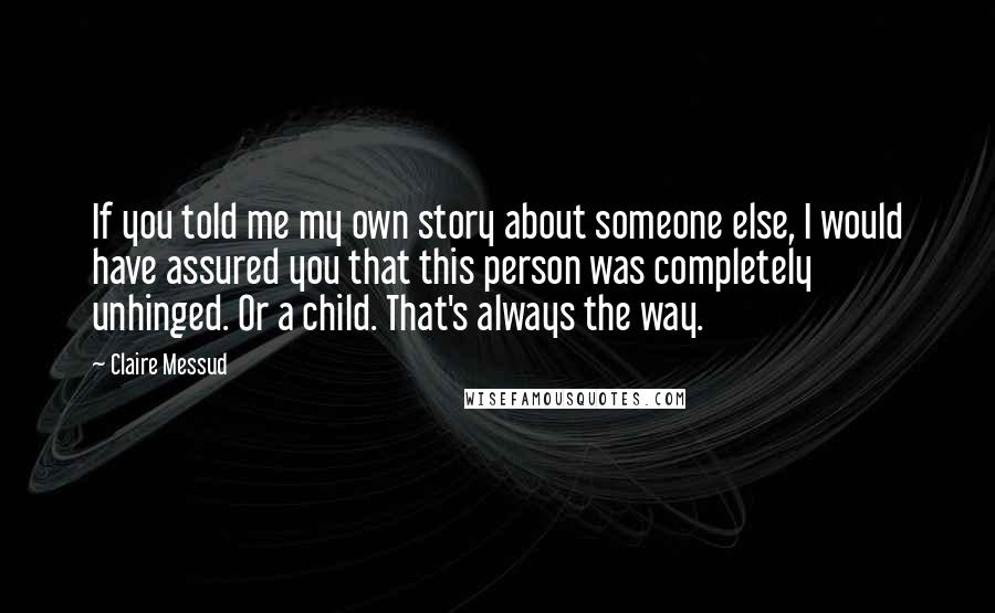 Claire Messud Quotes: If you told me my own story about someone else, I would have assured you that this person was completely unhinged. Or a child. That's always the way.