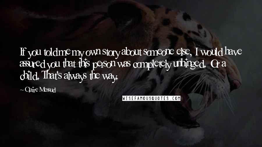 Claire Messud Quotes: If you told me my own story about someone else, I would have assured you that this person was completely unhinged. Or a child. That's always the way.