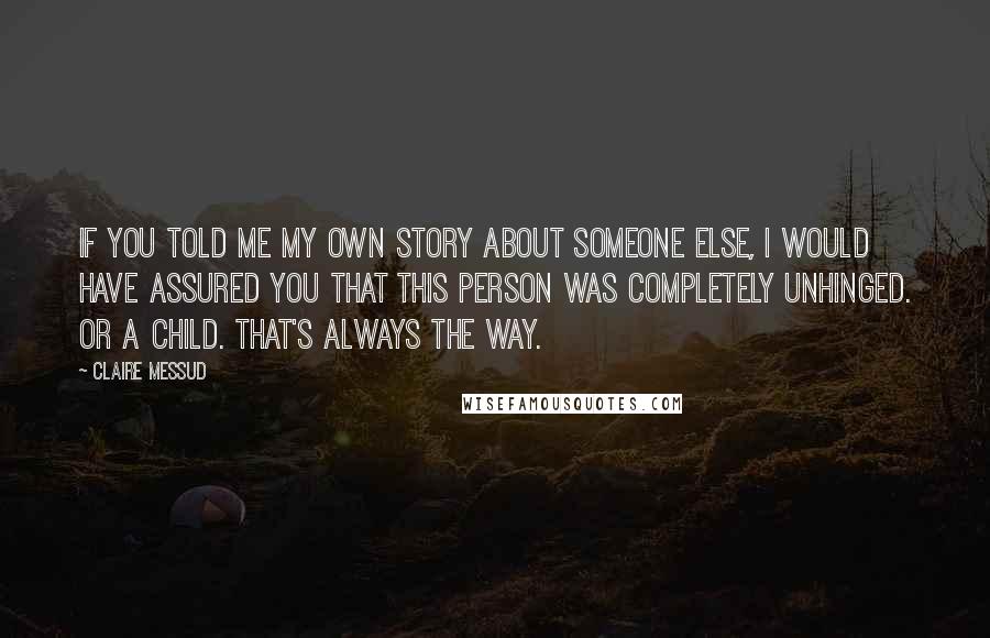 Claire Messud Quotes: If you told me my own story about someone else, I would have assured you that this person was completely unhinged. Or a child. That's always the way.