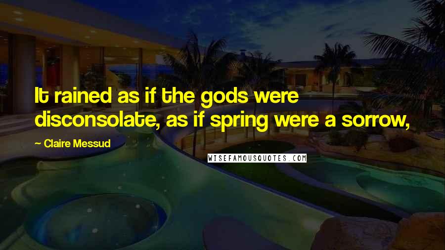 Claire Messud Quotes: It rained as if the gods were disconsolate, as if spring were a sorrow,