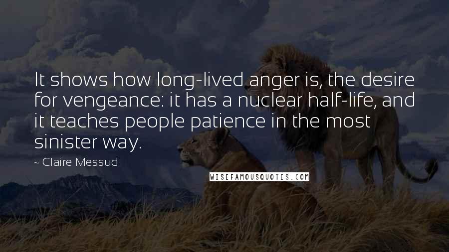 Claire Messud Quotes: It shows how long-lived anger is, the desire for vengeance: it has a nuclear half-life, and it teaches people patience in the most sinister way.