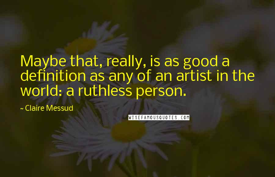 Claire Messud Quotes: Maybe that, really, is as good a definition as any of an artist in the world: a ruthless person.