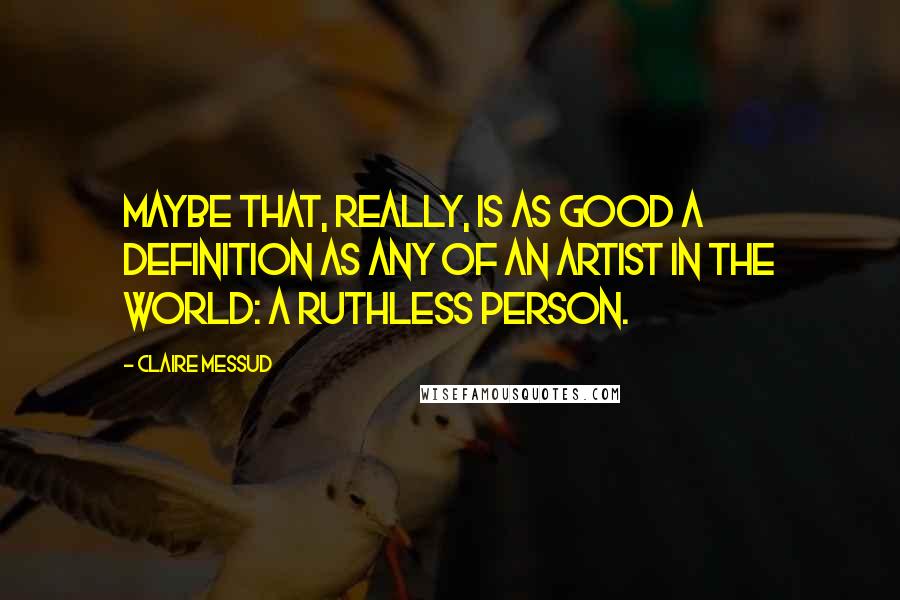 Claire Messud Quotes: Maybe that, really, is as good a definition as any of an artist in the world: a ruthless person.