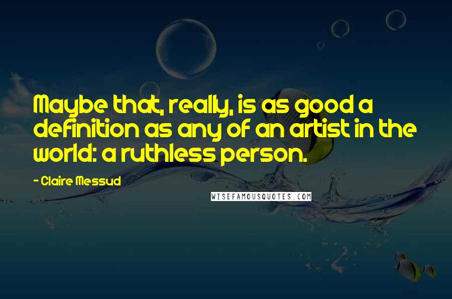 Claire Messud Quotes: Maybe that, really, is as good a definition as any of an artist in the world: a ruthless person.