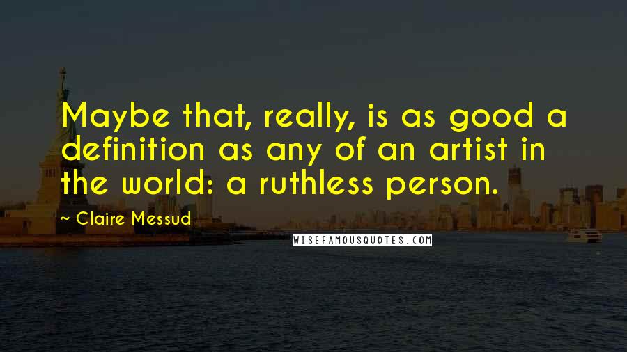 Claire Messud Quotes: Maybe that, really, is as good a definition as any of an artist in the world: a ruthless person.