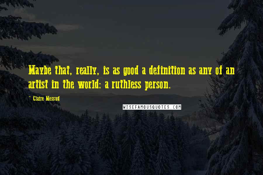 Claire Messud Quotes: Maybe that, really, is as good a definition as any of an artist in the world: a ruthless person.