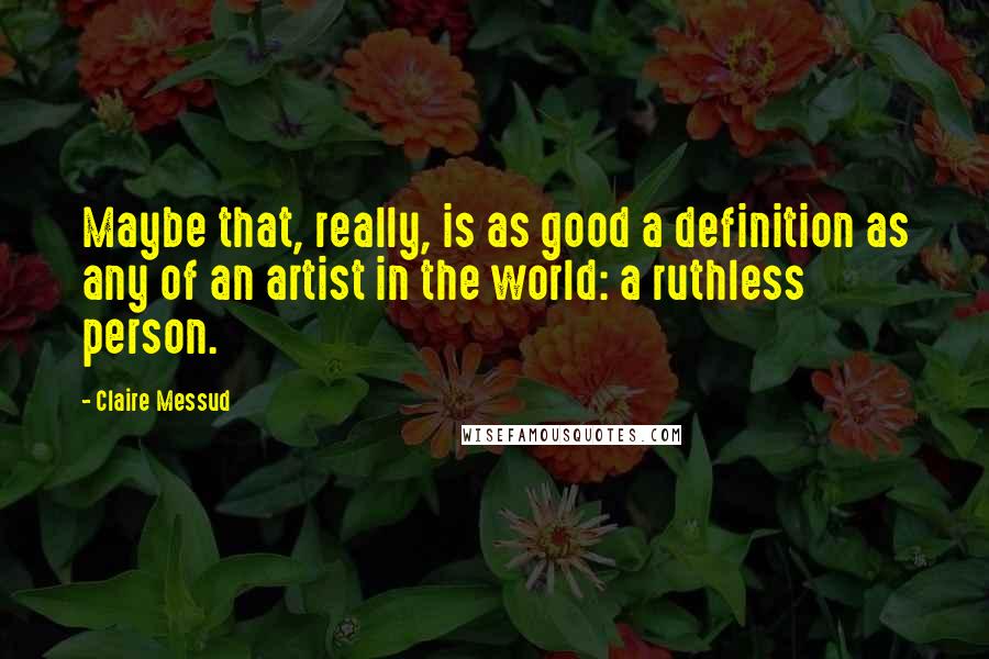 Claire Messud Quotes: Maybe that, really, is as good a definition as any of an artist in the world: a ruthless person.