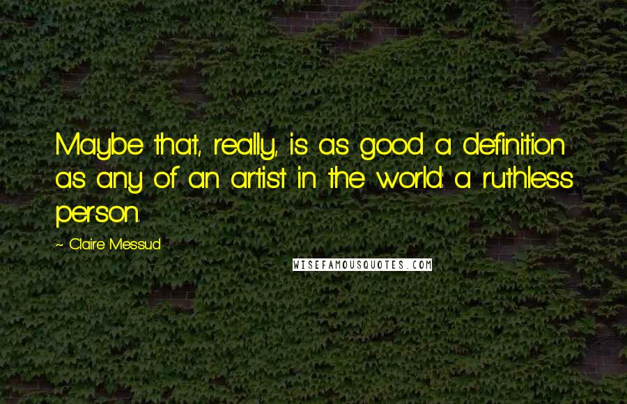 Claire Messud Quotes: Maybe that, really, is as good a definition as any of an artist in the world: a ruthless person.