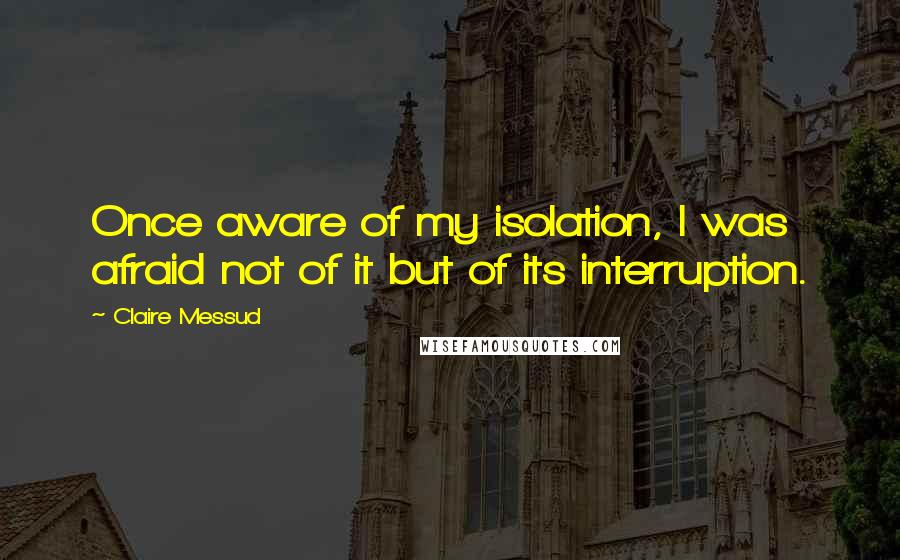 Claire Messud Quotes: Once aware of my isolation, I was afraid not of it but of its interruption.