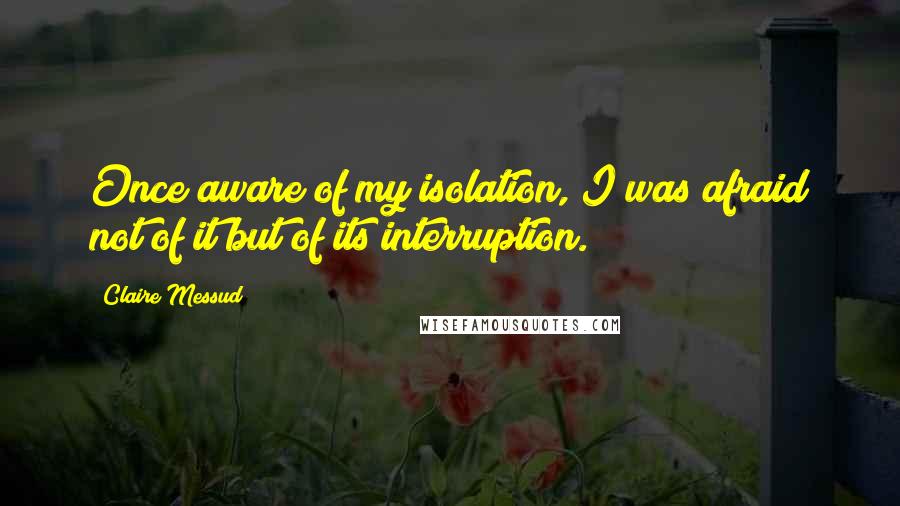 Claire Messud Quotes: Once aware of my isolation, I was afraid not of it but of its interruption.