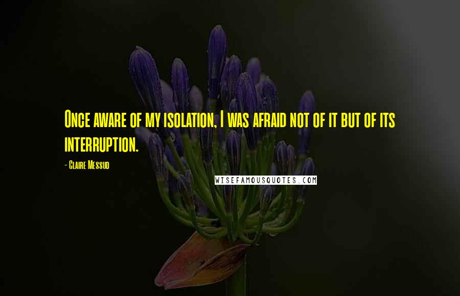 Claire Messud Quotes: Once aware of my isolation, I was afraid not of it but of its interruption.