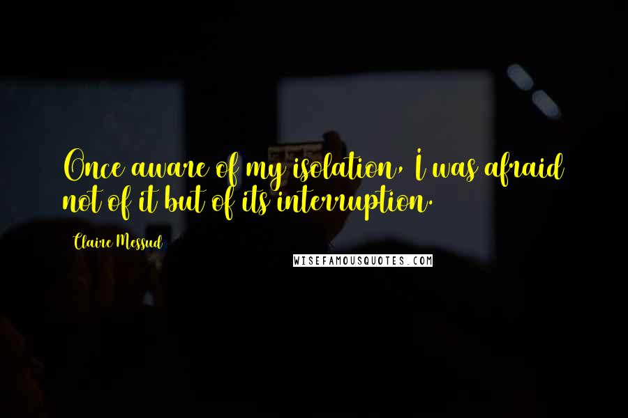 Claire Messud Quotes: Once aware of my isolation, I was afraid not of it but of its interruption.