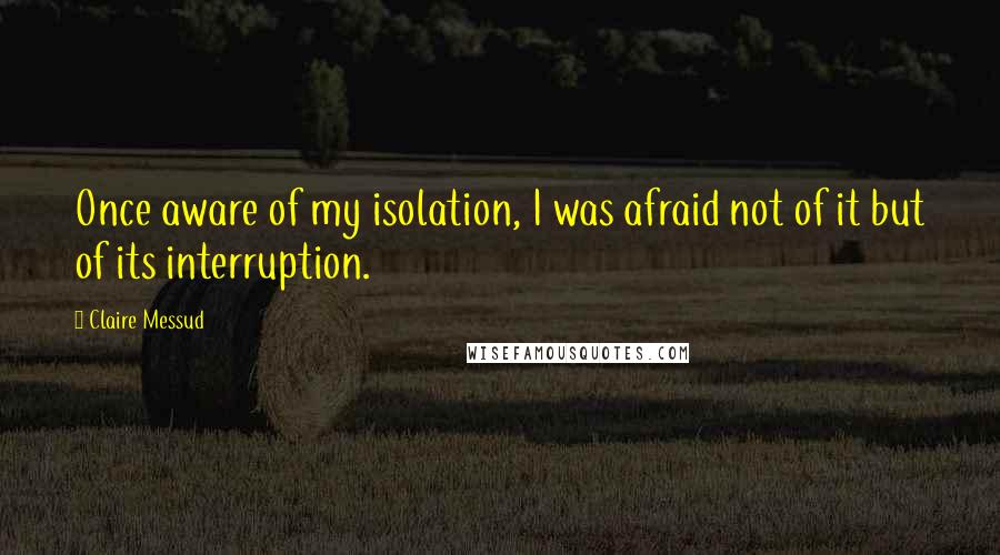 Claire Messud Quotes: Once aware of my isolation, I was afraid not of it but of its interruption.