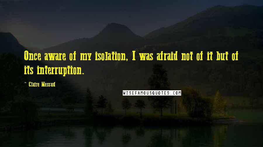 Claire Messud Quotes: Once aware of my isolation, I was afraid not of it but of its interruption.