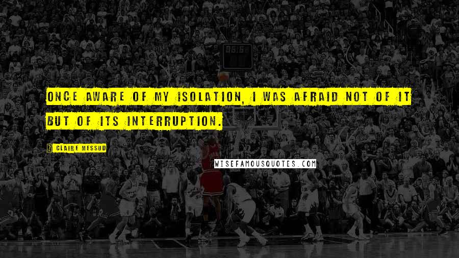 Claire Messud Quotes: Once aware of my isolation, I was afraid not of it but of its interruption.