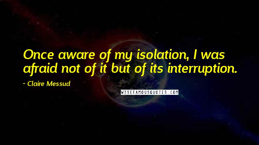 Claire Messud Quotes: Once aware of my isolation, I was afraid not of it but of its interruption.